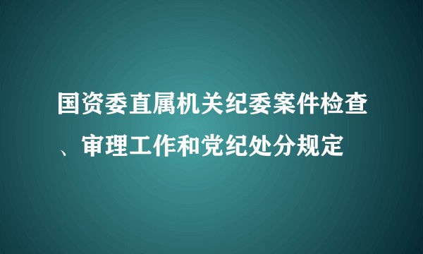 国资委直属机关纪委案件检查、审理工作和党纪处分规定