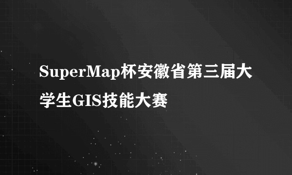 SuperMap杯安徽省第三届大学生GIS技能大赛