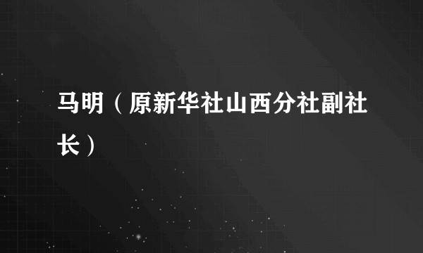马明（原新华社山西分社副社长）