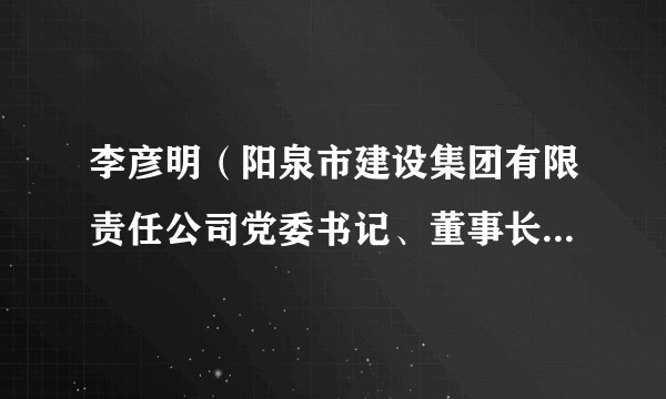 李彦明（阳泉市建设集团有限责任公司党委书记、董事长、总经理）