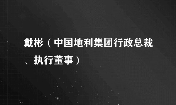 戴彬（中国地利集团行政总裁、执行董事）
