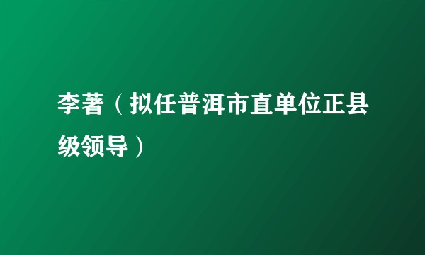 李著（拟任普洱市直单位正县级领导）