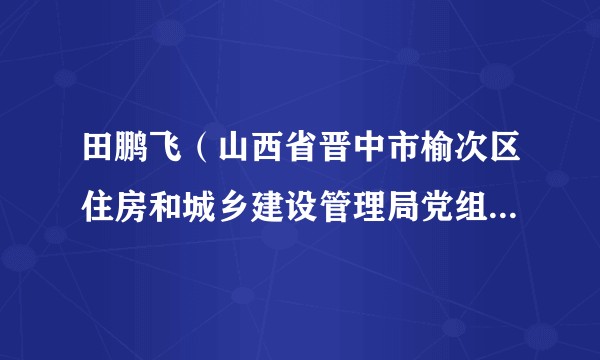 田鹏飞(山西省晋中市榆次区住房和城乡建设管理局党组成员、副局长、四级调研员)