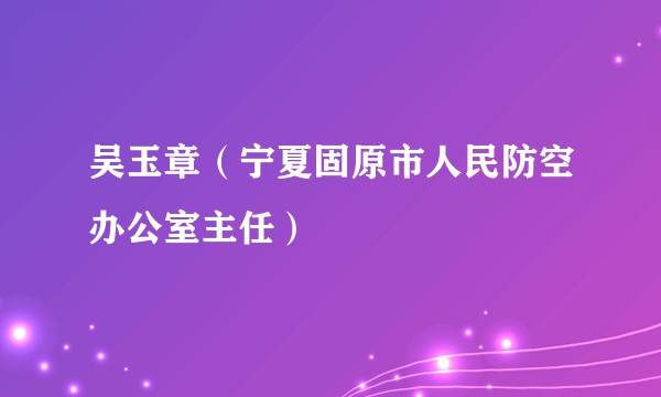 吴玉章（宁夏固原市人民防空办公室主任）