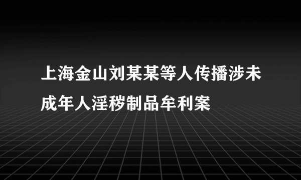 上海金山刘某某等人传播涉未成年人淫秽制品牟利案