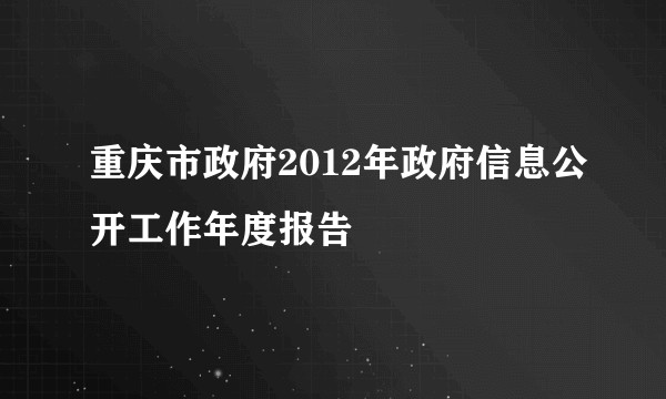 重庆市政府2012年政府信息公开工作年度报告