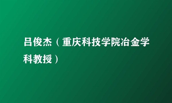 吕俊杰(重庆科技学院冶金学科教授)