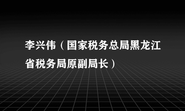 李兴伟（国家税务总局黑龙江省税务局原副局长）