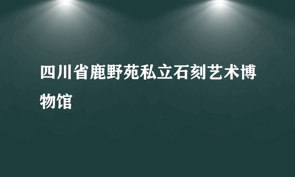 四川省鹿野苑私立石刻艺术博物馆