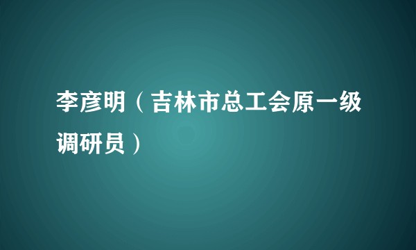 李彦明（吉林市总工会原一级调研员）