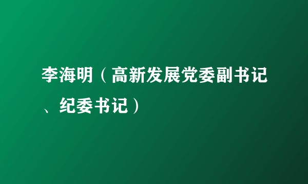 李海明（高新发展党委副书记、纪委书记）
