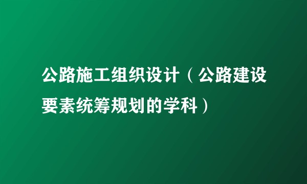 公路施工组织设计（公路建设要素统筹规划的学科）