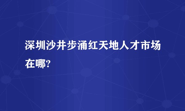 深圳沙井步涌红天地人才市场在哪?