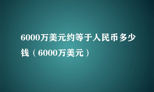 6000万美元约等于人民币多少钱（6000万美元）