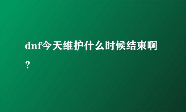 dnf今天维护什么时候结束啊？