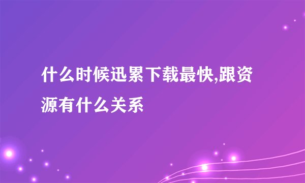 什么时候迅累下载最快,跟资源有什么关系