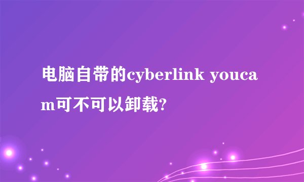 电脑自带的cyberlink youcam可不可以卸载?