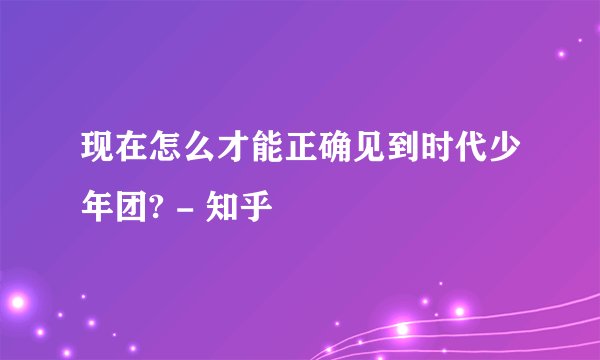 现在怎么才能正确见到时代少年团? - 知乎
