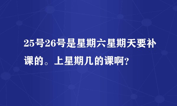 25号26号是星期六星期天要补课的。上星期几的课啊?