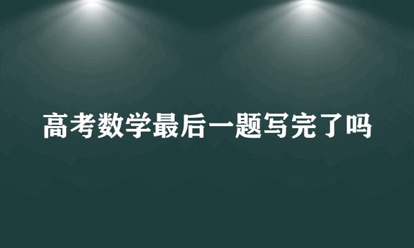 高考数学最后一题写完了吗