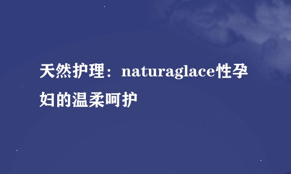 天然护理:naturaglace性孕妇的温柔呵护