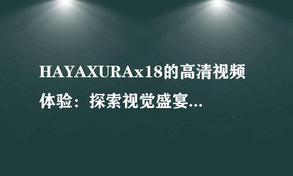 HAYAXURAx18的高清视频体验：探索视觉盛宴背后的奥秘世界！