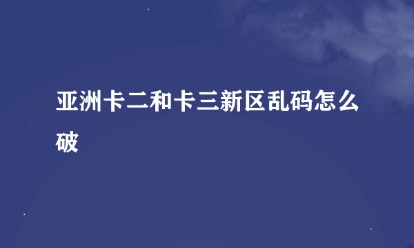 亚洲卡二和卡三新区乱码怎么破