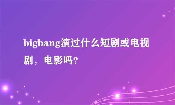 bigbang演过什么短剧或电视剧,电影吗?