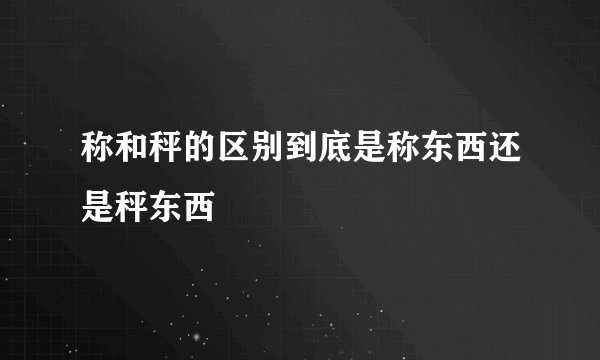 称和秤的区别到底是称东西还是秤东西