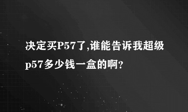决定买P57了,谁能告诉我超级p57多少钱一盒的啊？