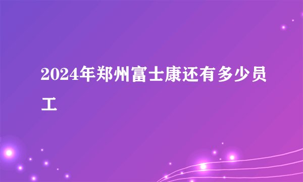 2024年郑州富士康还有多少员工