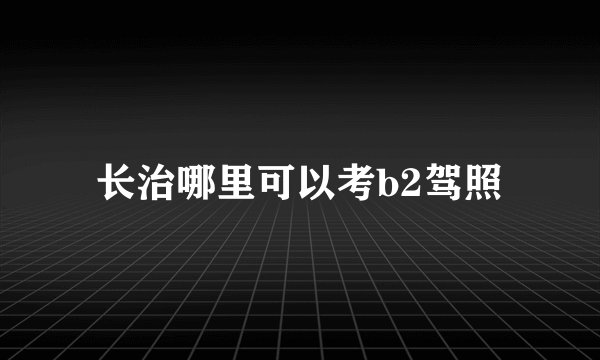 长治哪里可以考b2驾照