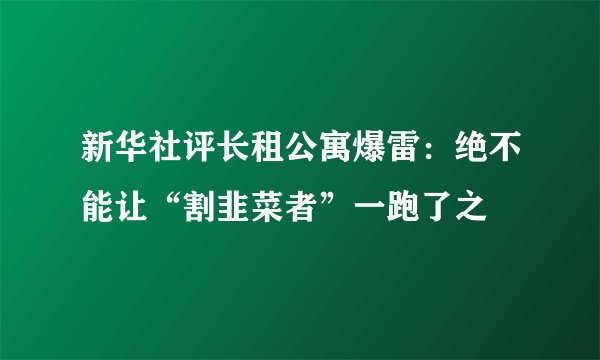 新华社评长租公寓爆雷：绝不能让“割韭菜者”一跑了之