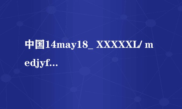 中国14may18_ XXXXXL/ medjyf是什么意思?