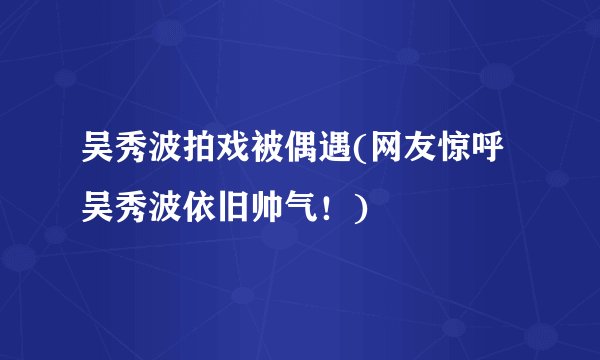 吴秀波拍戏被偶遇(网友惊呼吴秀波依旧帅气！)