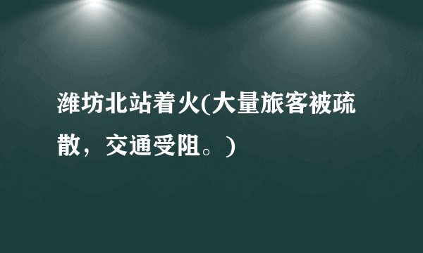 潍坊北站着火(大量旅客被疏散，交通受阻。)