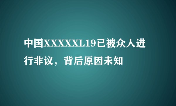 中国XXXXXL19已被众人进行非议，背后原因未知