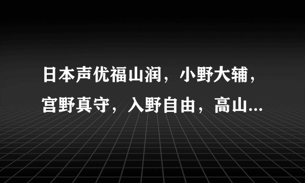 日本声优福山润,小野大辅,宫野真守,入野自由,高山南,坂本真绫这几个出名么?谁更出名?
