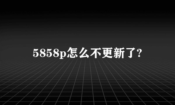 5858p怎么不更新了?