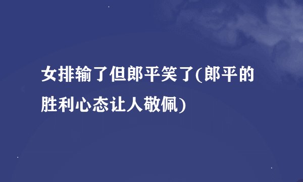 女排输了但郎平笑了(郎平的胜利心态让人敬佩)