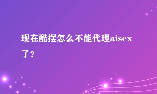 现在酷摆怎么不能代理aisex了？
