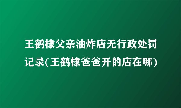 王鹤棣父亲油炸店无行政处罚记录(王鹤棣爸爸开的店在哪)