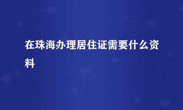 在珠海办理居住证需要什么资料