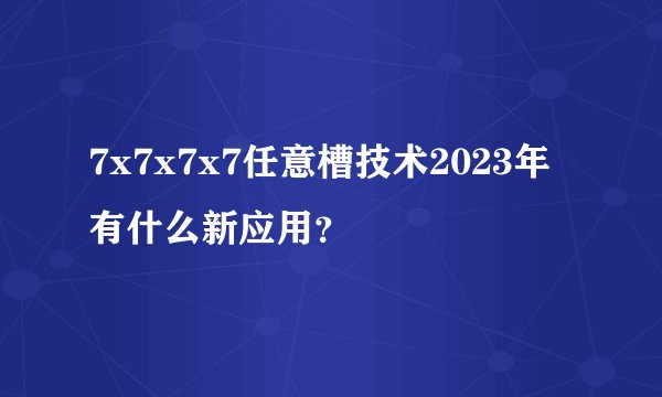 7x7x7x7任意槽技术2023年有什么新应用？