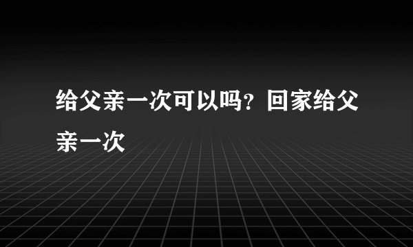 给父亲一次可以吗？回家给父亲一次