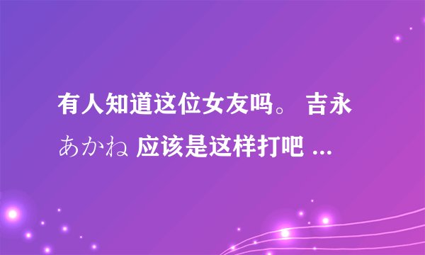 有人知道这位女友吗。 吉永あかね 应该是这样打吧 百度上怎么搜也搜不到啊 = = 人间蒸发？