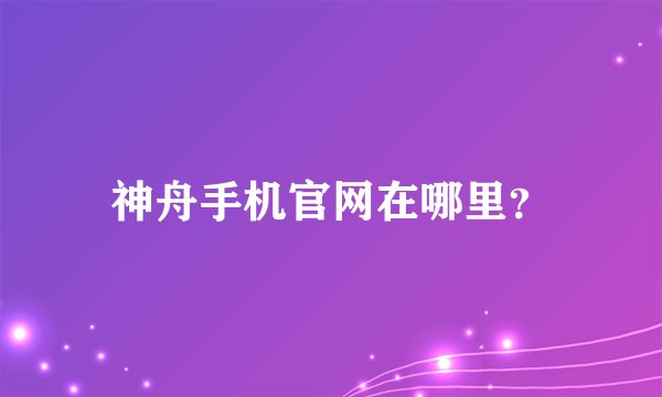 神舟手机官网在哪里？