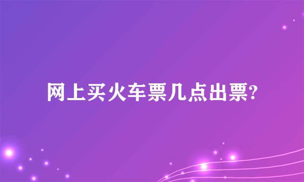 网上买火车票几点出票?