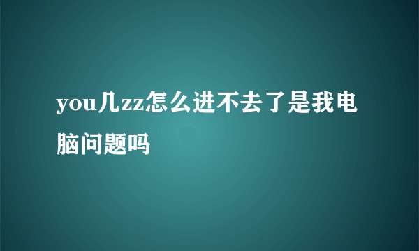 you几zz怎么进不去了是我电脑问题吗
