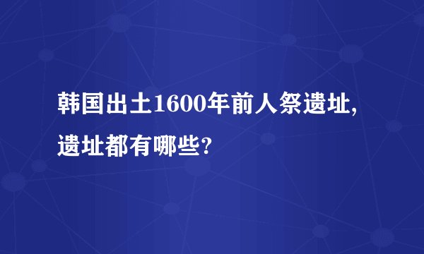 韩国出土1600年前人祭遗址,遗址都有哪些?